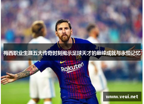 梅西职业生涯五大传奇时刻揭示足球天才的巅峰成就与永恒记忆