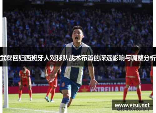 武磊回归西班牙人对球队战术布置的深远影响与调整分析