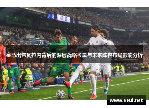 皇马出售瓦拉内背后的深层战略考量与未来阵容布局影响分析 皇马出售瓦拉内背后的深层战略考量与未来阵容布局影响分析