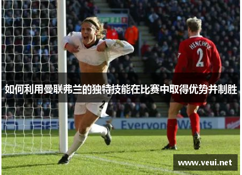 如何利用曼联弗兰的独特技能在比赛中取得优势并制胜 如何利用曼联弗兰的独特技能在比赛中取得优势并制胜