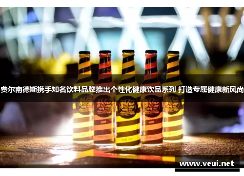 费尔南德斯携手知名饮料品牌推出个性化健康饮品系列 打造专属健康新风尚